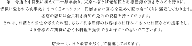 第一号店を中目黒に構えて二十数年余り、東京へぎそば老舗匠と商標登録を頂きその名を誇りに、皆様に愛される食事処にすべく日々スタッフ一同磨き合い真心を込めて匠の店づくりに邁進しております。各店の店長は全員利き酒師の免許の資格を持っております。それは、お酒との相性を考えた料理、さらに利き酒師のお客様のお好みにあったお酒などの提案をし、より皆様のご期待に沿うお料理を提供できる様にとの思いでございます。店長一同、日々最善を尽くして精進しております。